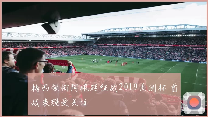 梅西领衔阿根廷征战2019美洲杯 首战表现受关注