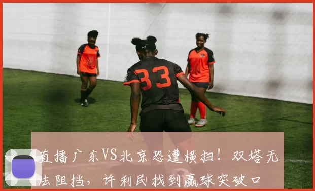 直播广东VS北京恐遭横扫！双塔无法阻挡，许利民找到赢球突破口