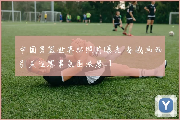 中国男篮世界杯照片曝光 备战画面引关注赛事氛围浓厚_1