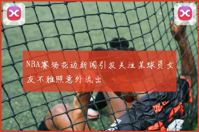 NBA赛场花边新闻引发关注某球员女友不雅照意外流出