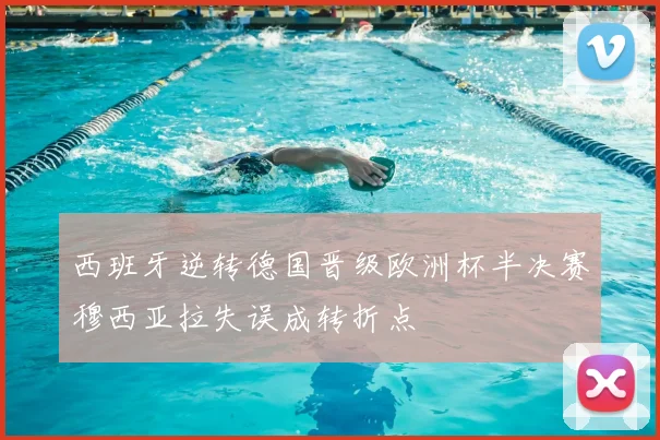 西班牙逆转德国晋级欧洲杯半决赛穆西亚拉失误成转折点