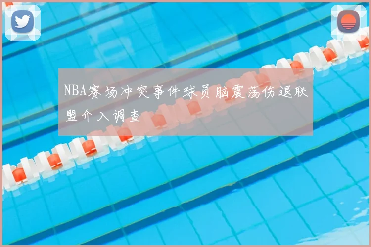 NBA赛场冲突事件球员脑震荡伤退联盟介入调查