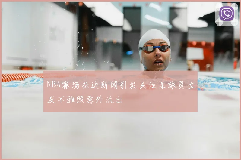 NBA赛场花边新闻引发关注某球员女友不雅照意外流出