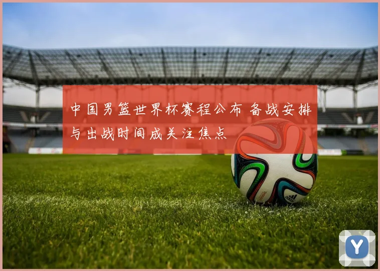 中国男篮世界杯赛程公布 备战安排与出战时间成关注焦点