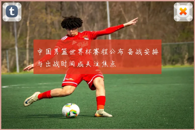 中国男篮世界杯赛程公布 备战安排与出战时间成关注焦点