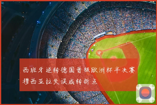 西班牙逆转德国晋级欧洲杯半决赛穆西亚拉失误成转折点