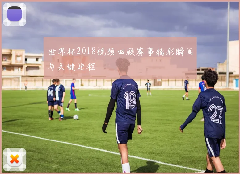 世界杯2018视频回顾赛事精彩瞬间与关键进程
